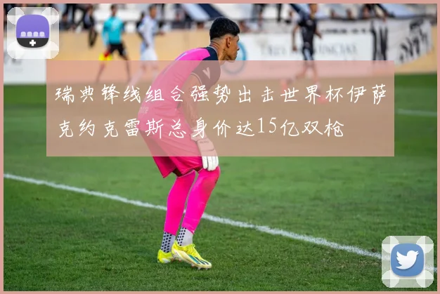 瑞典锋线组合强势出击世界杯伊萨克约克雷斯总身价达15亿双枪